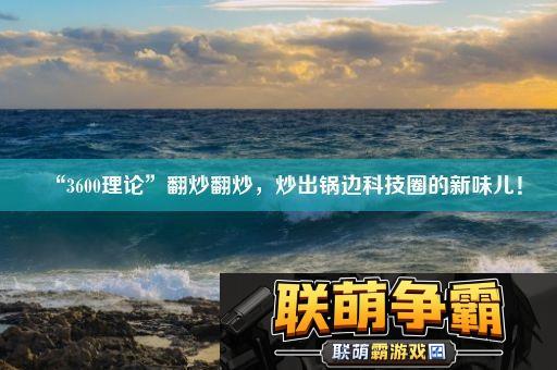 “3600理论”翻炒翻炒-炒出锅边科技圈的新味儿！