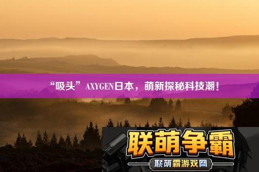 “吸头”AXYGEN日本-萌新探秘科技潮！