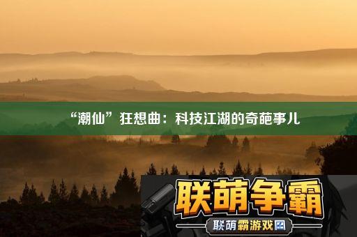 “潮仙”狂想曲|科技江湖的奇葩事儿